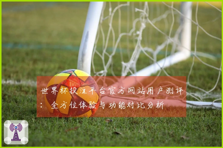 世界杯投注平台官方网站用户测评：全方位体验与功能对比分析