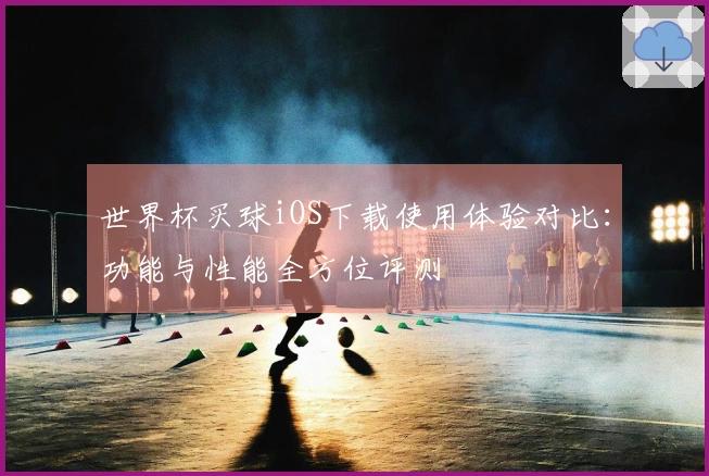 世界杯买球iOS下载使用体验对比：功能与性能全方位评测