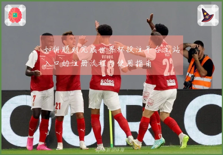 如何顺利完成世界杯投注平台主站入口的注册流程与使用指南